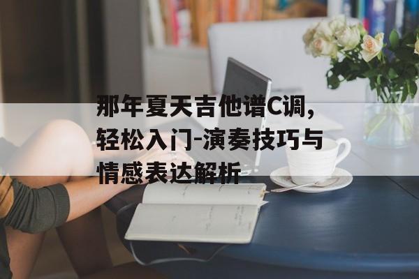 那年夏天吉他谱C调,轻松入门-演奏技巧与情感表达解析 那年夏天吉他谱C调,轻松入门-演奏技巧与情感表达解析