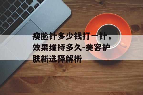 瘦脸针多少钱打一针,效果维持多久-美容护肤新选择解析 瘦脸针多少钱打一针,效果维持多久-美容护肤新选择解析