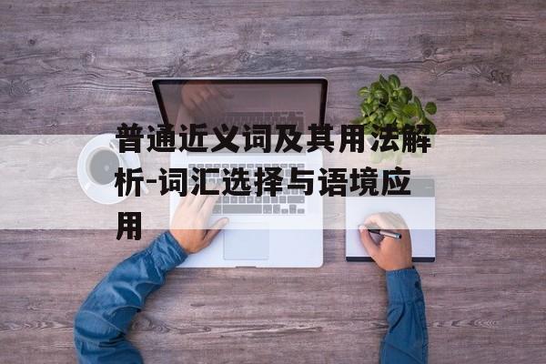 普通近义词及其用法解析-词汇选择与语境应用 普通近义词及其用法解析-词汇选择与语境应用
