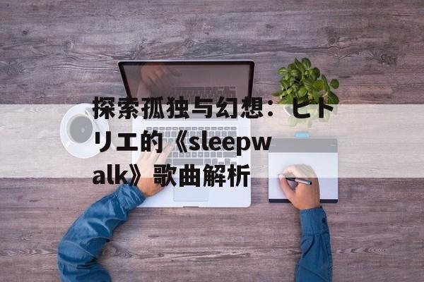 探索孤独与幻想:ヒトリエ的《sleepwalk》歌曲解析 探索孤独与幻想:ヒトリエ的《sleepwalk》歌曲解析