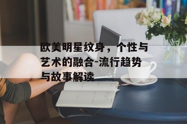 欧美明星纹身,个性与艺术的融合-流行趋势与故事解读 欧美明星纹身,个性与艺术的融合-流行趋势与故事解读