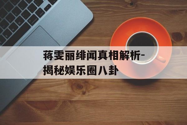 蒋雯丽绯闻真相解析-揭秘娱乐圈八卦