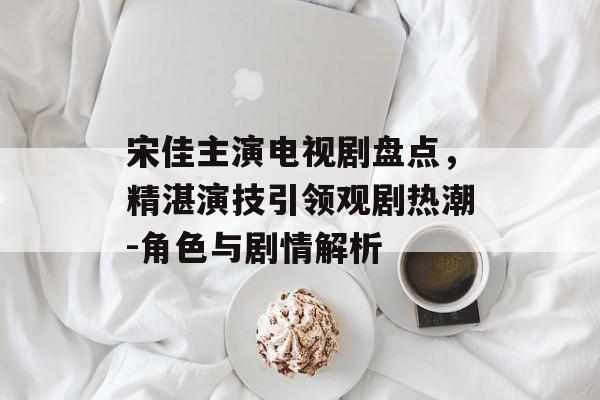 宋佳主演电视剧盘点，精湛演技引领观剧热潮-角色与剧情解析