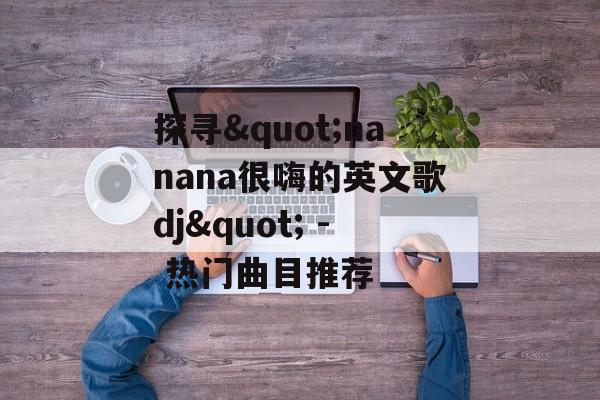 探寻"nanana很嗨的英文歌dj" - 热门曲目推荐