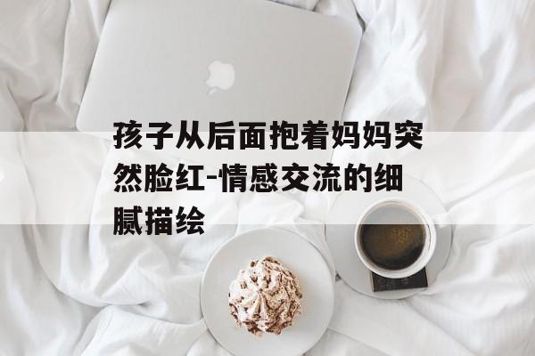 孩子从后面抱着妈妈突然脸红-情感交流的细腻描绘 孩子从后面抱着妈妈突然脸红-情感交流的细腻描绘