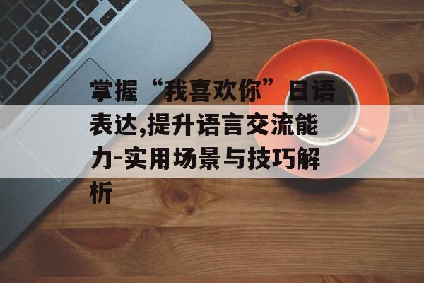 掌握“我喜欢你”日语表达,提升语言交流能力-实用场景与技巧解析 掌握“我喜欢你”日语表达,提升语言交流能力-实用场景与技巧解析