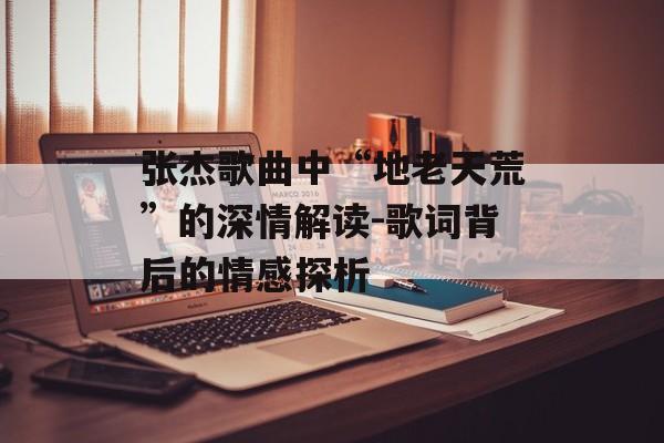张杰歌曲中“地老天荒”的深情解读-歌词背后的情感探析 张杰歌曲中“地老天荒”的深情解读-歌词背后的情感探析