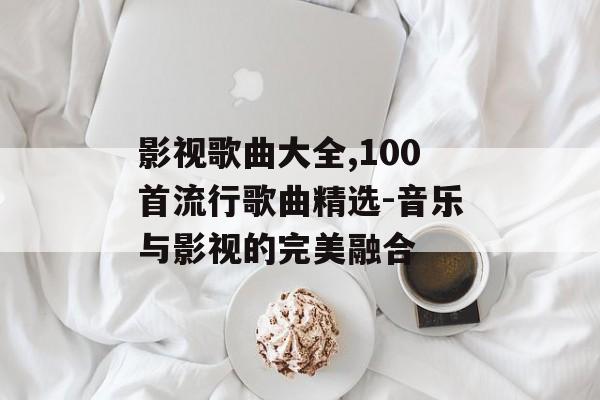 影视歌曲大全,100首流行歌曲精选-音乐与影视的完美融合