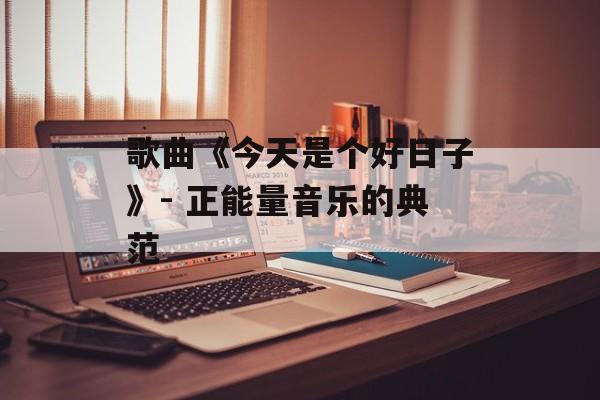 歌曲《今天是个好日子》- 正能量音乐的典范 歌曲《今天是个好日子》- 正能量音乐的典范