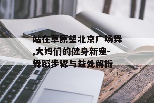 站在草原望北京广场舞,大妈们的健身新宠-舞蹈步骤与益处解析 站在草原望北京广场舞,大妈们的健身新宠-舞蹈步骤与益处解析