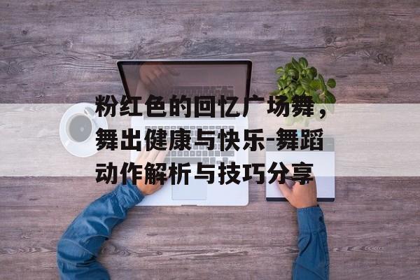 粉红色的回忆广场舞,舞出健康与快乐-舞蹈动作解析与技巧分享 粉红色的回忆广场舞,舞出健康与快乐-舞蹈动作解析与技巧分享