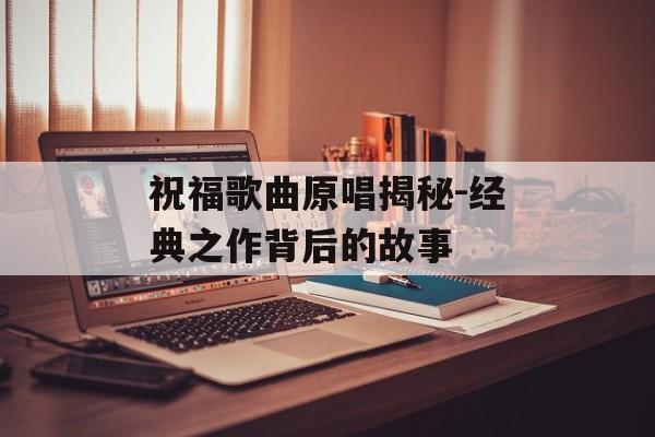 祝福歌曲原唱揭秘-经典之作背后的故事 祝福歌曲原唱揭秘-经典之作背后的故事