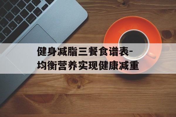 健身减脂三餐食谱表-均衡营养实现健康减重 健身减脂三餐食谱表-均衡营养实现健康减重