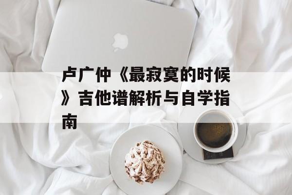 卢广仲《最寂寞的时候》吉他谱解析与自学指南 卢广仲《最寂寞的时候》吉他谱解析与自学指南