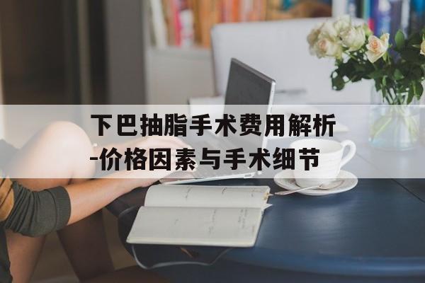 下巴抽脂手术费用解析-价格因素与手术细节 下巴抽脂手术费用解析-价格因素与手术细节