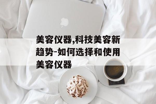 美容仪器,科技美容新趋势-如何选择和使用美容仪器