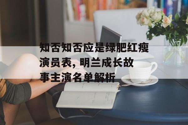 知否知否应是绿肥红瘦演员表, 明兰成长故事主演名单解析