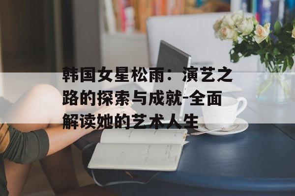 韩国女星松雨：演艺之路的探索与成就-全面解读她的艺术人生