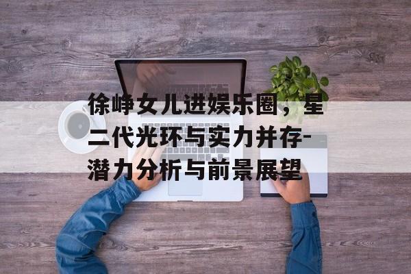 徐峥女儿进娱乐圈,星二代光环与实力并存-潜力分析与前景展望 徐峥女儿进娱乐圈,星二代光环与实力并存-潜力分析与前景展望