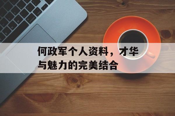 何政军个人资料,才华与魅力的完美结合 何政军个人资料,才华与魅力的完美结合