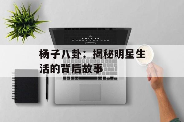 杨子八卦:揭秘明星生活的背后故事 杨子八卦:揭秘明星生活的背后故事