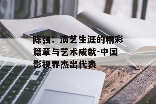陈强：演艺生涯的精彩篇章与艺术成就-中国影视界杰出代表
