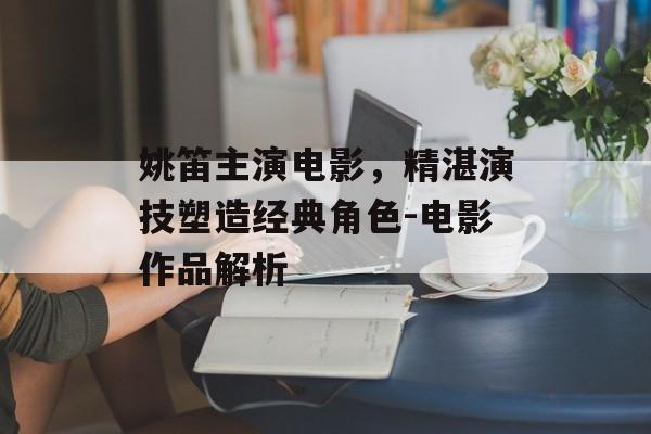 姚笛主演电影,精湛演技塑造经典角色-电影作品解析 姚笛主演电影,精湛演技塑造经典角色-电影作品解析