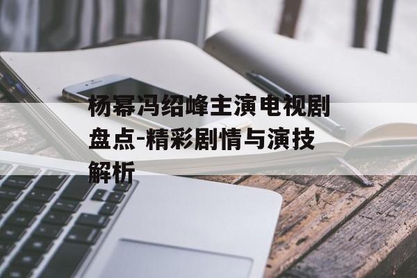 杨幂冯绍峰主演电视剧盘点-精彩剧情与演技解析 杨幂冯绍峰主演电视剧盘点-精彩剧情与演技解析