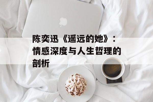 陈奕迅《遥远的她》:情感深度与人生哲理的剖析 陈奕迅《遥远的她》:情感深度与人生哲理的剖析