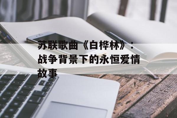 苏联歌曲《白桦林》:战争背景下的永恒爱情故事 苏联歌曲《白桦林》:战争背景下的永恒爱情故事