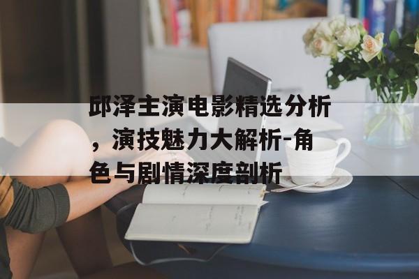 邱泽主演电影精选分析,演技魅力大解析-角色与剧情深度剖析 邱泽主演电影精选分析,演技魅力大解析-角色与剧情深度剖析