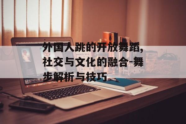 外国人跳的开放舞蹈,社交与文化的融合-舞步解析与技巧