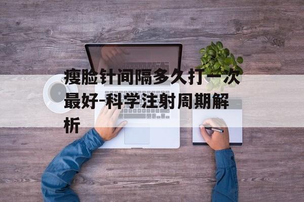 瘦脸针间隔多久打一次最好-科学注射周期解析