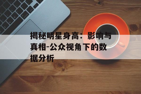 揭秘明星身高:影响与真相-公众视角下的数据分析 揭秘明星身高:影响与真相-公众视角下的数据分析