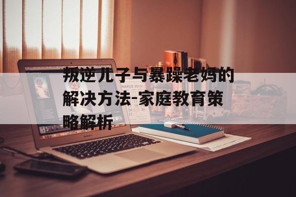叛逆儿子与暴躁老妈的解决方法-家庭教育策略解析 叛逆儿子与暴躁老妈的解决方法-家庭教育策略解析