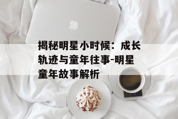 揭秘明星小时候:成长轨迹与童年往事-明星童年故事解析 揭秘明星小时候:成长轨迹与童年往事-明星童年故事解析