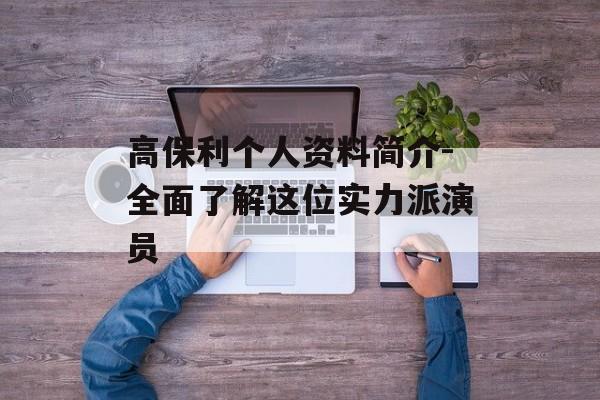 高保利个人资料简介-全面了解这位实力派演员 高保利个人资料简介-全面了解这位实力派演员