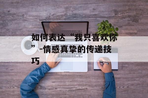 如何表达“我只喜欢你”-情感真挚的传递技巧 如何表达“我只喜欢你”-情感真挚的传递技巧
