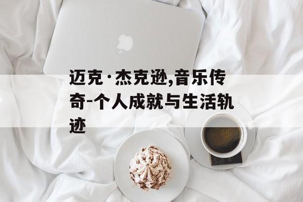 迈克·杰克逊,音乐传奇-个人成就与生活轨迹 迈克·杰克逊,音乐传奇-个人成就与生活轨迹