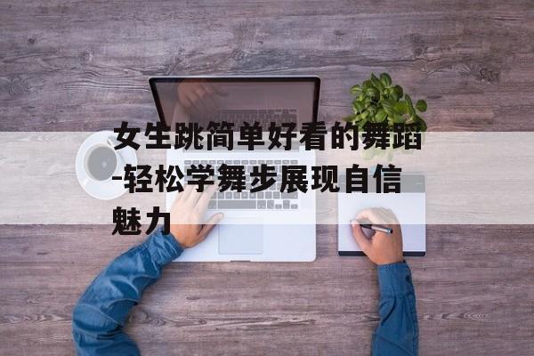 女生跳简单好看的舞蹈-轻松学舞步展现自信魅力