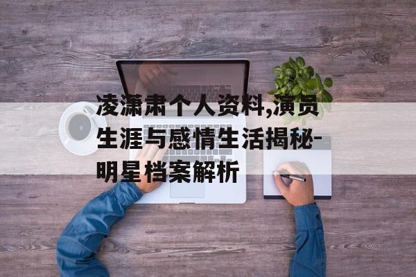 凌潇肃个人资料,演员生涯与感情生活揭秘-明星档案解析
