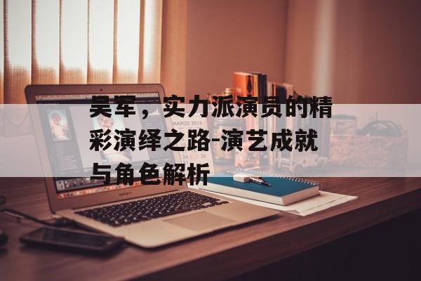 吴军，实力派演员的精彩演绎之路-演艺成就与角色解析