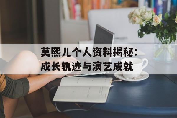 莫熙儿个人资料揭秘：成长轨迹与演艺成就