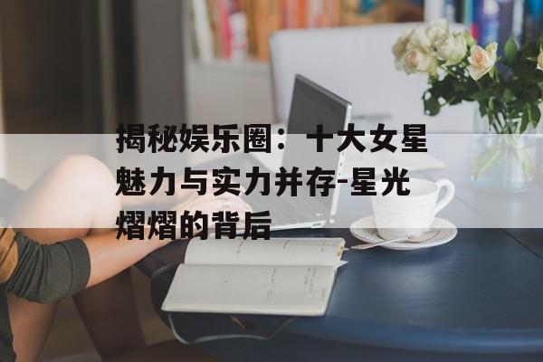 揭秘娱乐圈：十大女星魅力与实力并存-星光熠熠的背后