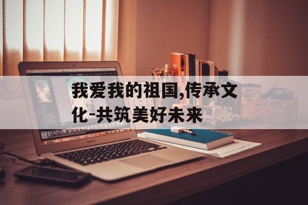 我爱我的祖国,传承文化-共筑美好未来