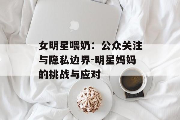 女明星喂奶：公众关注与隐私边界-明星妈妈的挑战与应对