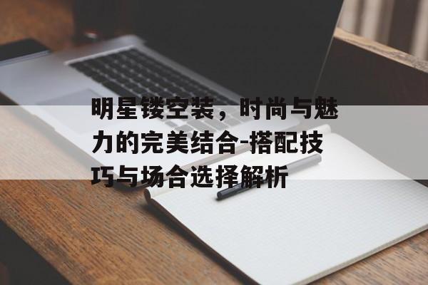 明星镂空装，时尚与魅力的完美结合-搭配技巧与场合选择解析