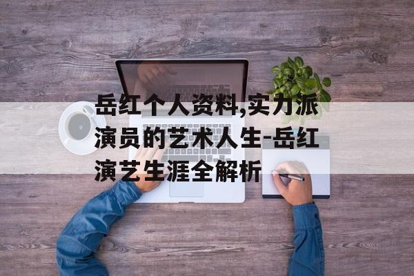 岳红个人资料,实力派演员的艺术人生-岳红演艺生涯全解析