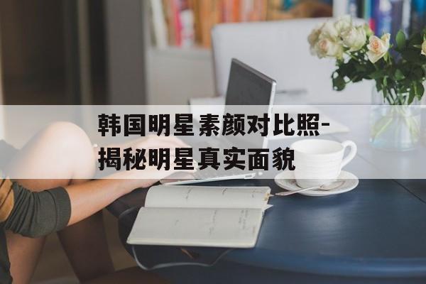 韩国明星素颜对比照-揭秘明星真实面貌