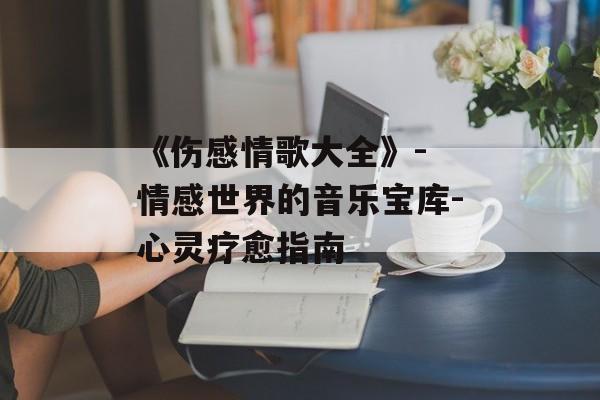 《伤感情歌大全》- 情感世界的音乐宝库-心灵疗愈指南